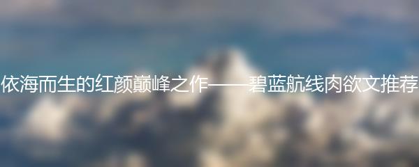 依海而生的红颜巅峰之作——碧蓝航线肉欲文推荐