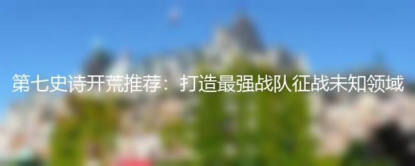 第七史诗开荒推荐：打造最强战队征战未知领域