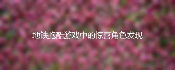 地铁跑酷游戏中的惊喜角色发现