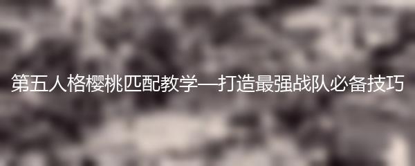 第五人格樱桃匹配教学—打造最强战队必备技巧