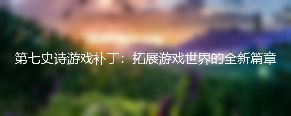 第七史诗游戏补丁：拓展游戏世界的全新篇章