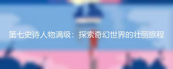 第七史诗人物满级：探索奇幻世界的壮丽旅程