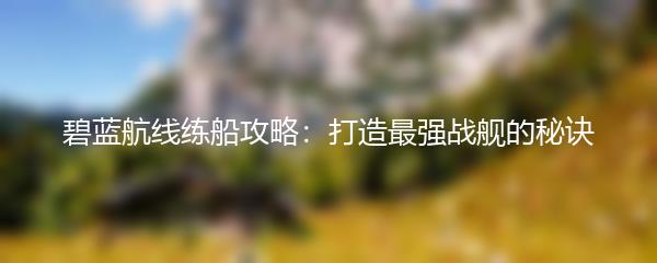 碧蓝航线练船攻略：打造最强战舰的秘诀