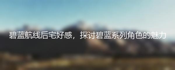碧蓝航线后宅好感，探讨碧蓝系列角色的魅力