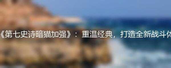 《第七史诗暗猫加强》：重温经典，打造全新战斗体