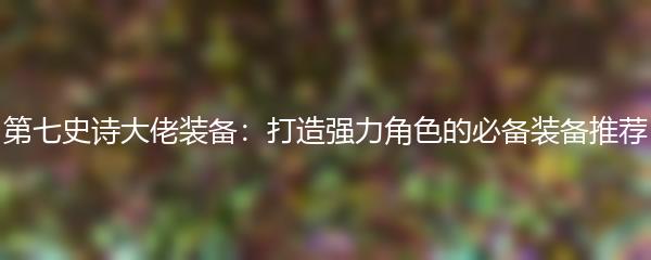 第七史诗大佬装备：打造强力角色的必备装备推荐