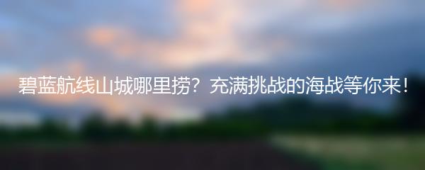 碧蓝航线山城哪里捞？充满挑战的海战等你来！