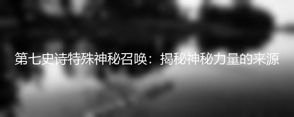 第七史诗特殊神秘召唤：揭秘神秘力量的来源