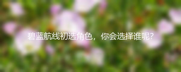 碧蓝航线初选角色，你会选择谁呢？