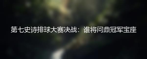 第七史诗排球大赛决战：谁将问鼎冠军宝座