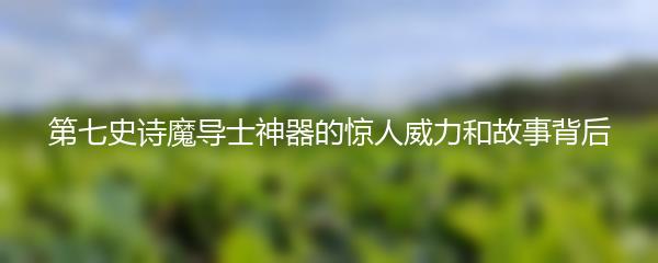 第七史诗魔导士神器的惊人威力和故事背后