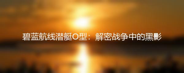 碧蓝航线潜艇O型：解密战争中的黑影