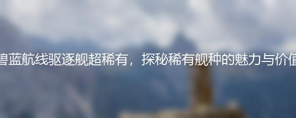 碧蓝航线驱逐舰超稀有，探秘稀有舰种的魅力与价值