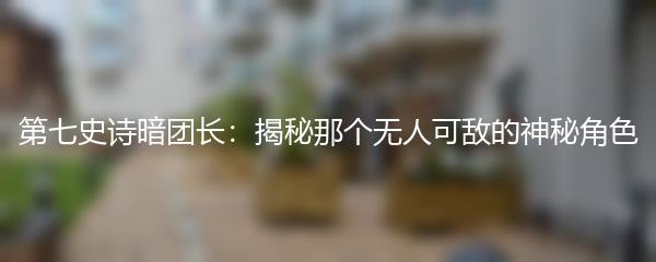 第七史诗暗团长：揭秘那个无人可敌的神秘角色