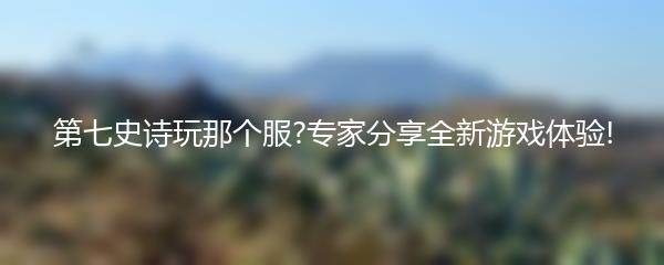 第七史诗玩那个服?专家分享全新游戏体验!
