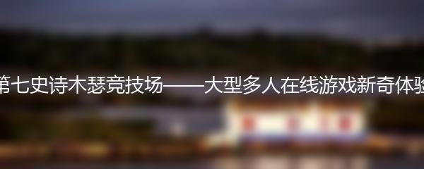 第七史诗木瑟竞技场——大型多人在线游戏新奇体验