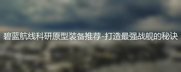 碧蓝航线科研原型装备推荐-打造最强战舰的秘诀