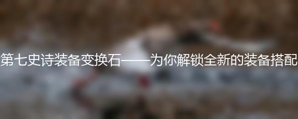第七史诗装备变换石——为你解锁全新的装备搭配