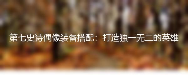 第七史诗偶像装备搭配：打造独一无二的英雄