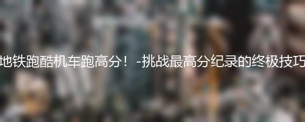 地铁跑酷机车跑高分！-挑战最高分纪录的终极技巧