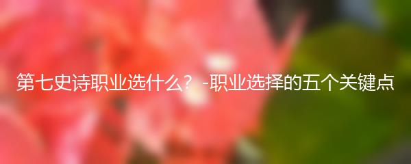 第七史诗职业选什么？-职业选择的五个关键点
