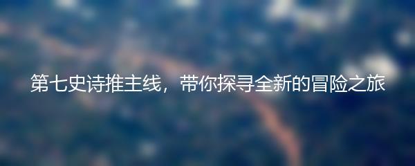 第七史诗推主线，带你探寻全新的冒险之旅