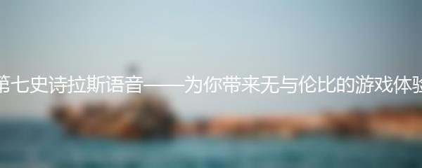 第七史诗拉斯语音——为你带来无与伦比的游戏体验