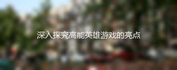 深入探究高能英雄游戏的亮点