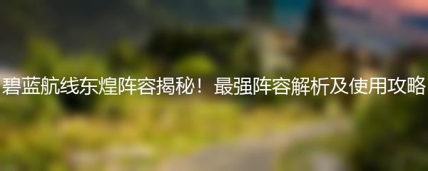 碧蓝航线东煌阵容揭秘！最强阵容解析及使用攻略