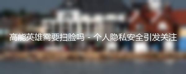 高能英雄需要扫脸吗 - 个人隐私安全引发关注