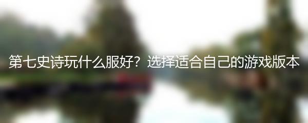 第七史诗玩什么服好？选择适合自己的游戏版本