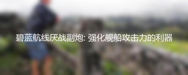 碧蓝航线厌战副炮: 强化舰船攻击力的利器