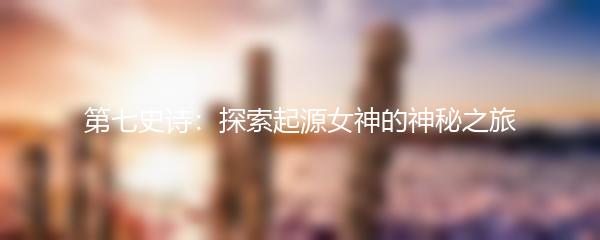 第七史诗：探索起源女神的神秘之旅