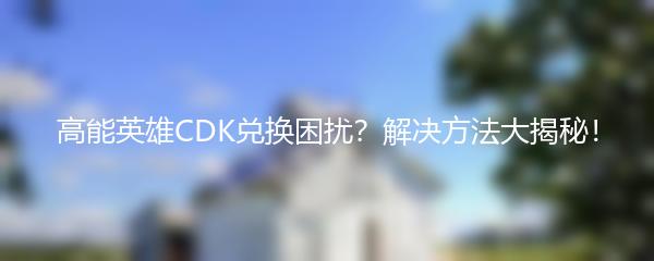 高能英雄CDK兑换困扰？解决方法大揭秘！