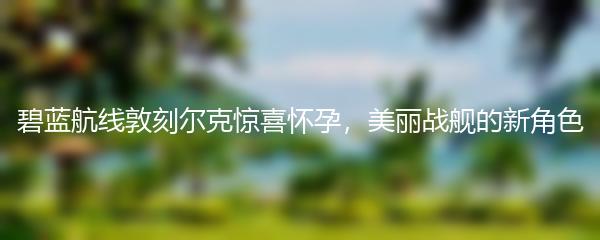 碧蓝航线敦刻尔克惊喜怀孕，美丽战舰的新角色