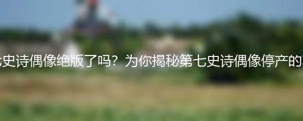 第七史诗偶像绝版了吗？为你揭秘第七史诗偶像停产的真相