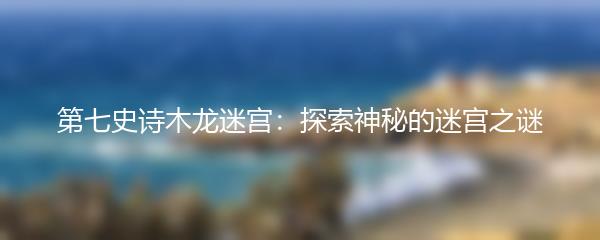 第七史诗木龙迷宫：探索神秘的迷宫之谜