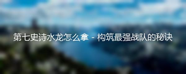 第七史诗水龙怎么拿 - 构筑最强战队的秘诀