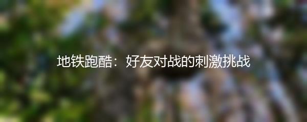 地铁跑酷：好友对战的刺激挑战