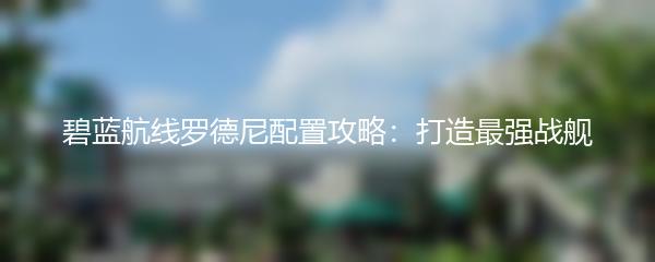 碧蓝航线罗德尼配置攻略：打造最强战舰