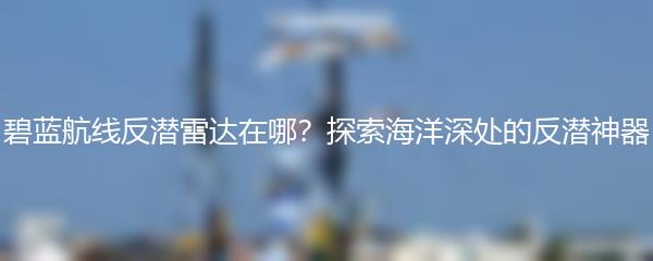 碧蓝航线反潜雷达在哪？探索海洋深处的反潜神器