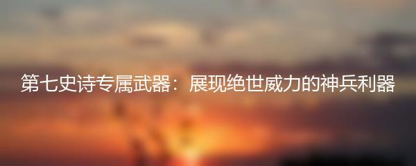第七史诗专属武器：展现绝世威力的神兵利器