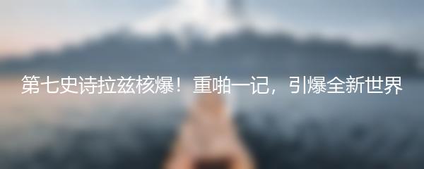 第七史诗拉兹核爆！重啪一记，引爆全新世界