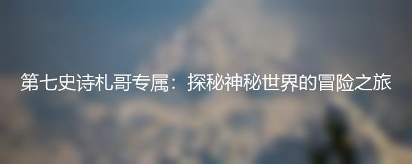 第七史诗札哥专属：探秘神秘世界的冒险之旅