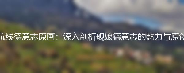 碧蓝航线德意志原画：深入剖析舰娘德意志的魅力与原创之美