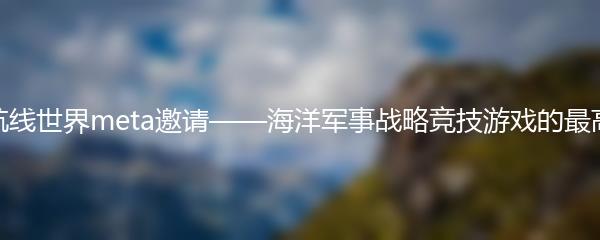 碧蓝航线世界meta邀请——海洋军事战略竞技游戏的最高荣誉