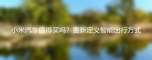 小米汽车值得买吗？重新定义智能出行方式