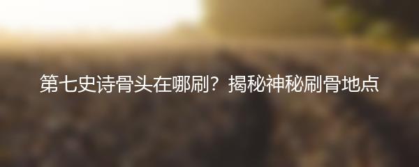 第七史诗骨头在哪刷？揭秘神秘刷骨地点