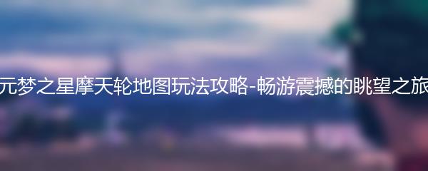 元梦之星摩天轮地图玩法攻略-畅游震撼的眺望之旅