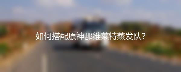 如何搭配原神那维莱特蒸发队？